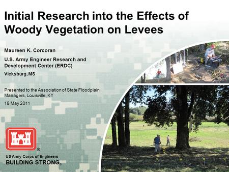 US Army Corps of Engineers BUILDING STRONG ® Initial Research into the Effects of Woody Vegetation on Levees Maureen K. Corcoran U.S. Army Engineer Research.