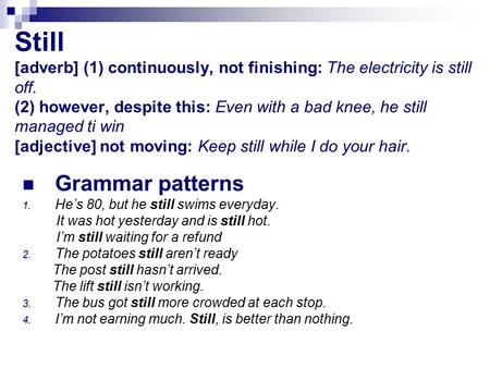 Still [adverb] (1) continuously, not finishing: The electricity is still off. (2) however, despite this: Even with a bad knee, he still managed ti win.