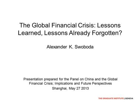 The Global Financial Crisis: Lessons Learned, Lessons Already Forgotten? Alexander K. Swoboda Presentation prepared for the Panel on China and the Global.