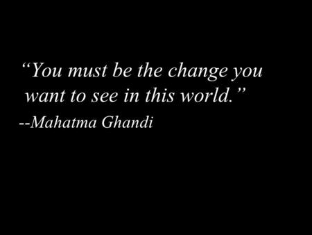 “You must be the change you want to see in this world.” --Mahatma Ghandi.