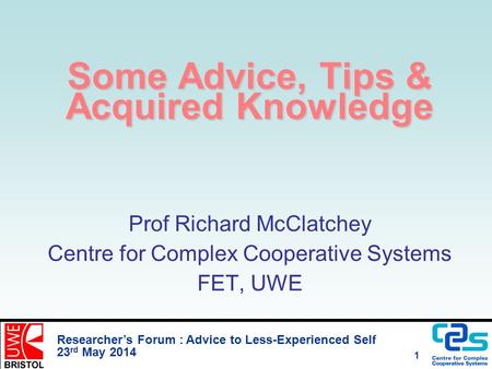 Researcher’s Forum : Advice to Less-Experienced Self 23 rd May 2014 1 Some Advice, Tips & Acquired Knowledge Prof Richard McClatchey Centre for Complex.