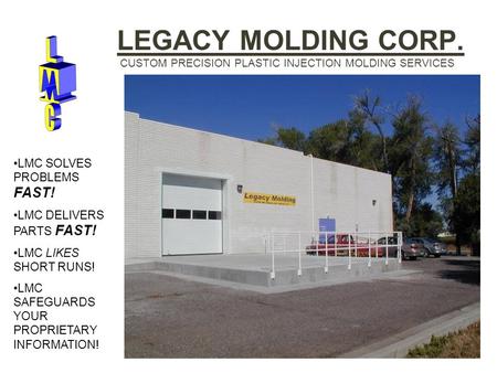 LEGACY MOLDING CORP. CUSTOM PRECISION PLASTIC INJECTION MOLDING SERVICES LMC SOLVES PROBLEMS FAST! LMC DELIVERS PARTS FAST! LMC LIKES SHORT RUNS! LMC SAFEGUARDS.