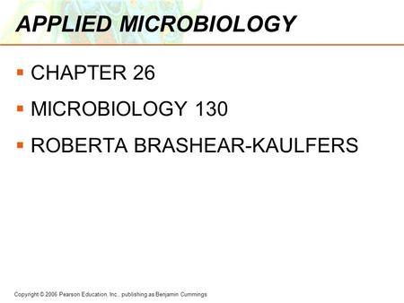 Copyright © 2006 Pearson Education, Inc., publishing as Benjamin Cummings APPLIED MICROBIOLOGY  CHAPTER 26  MICROBIOLOGY 130  ROBERTA BRASHEAR-KAULFERS.