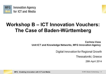 MFG - Enabling Innovation with ICT and Media © MFG Baden-Württemberg | 1 Workshop B – ICT Innovation Vouchers: The Case of Baden-Württemberg Corinna Voss.