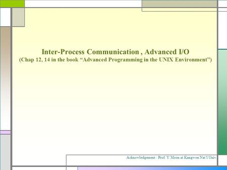 Inter-Process Communication, Advanced I/O (Chap 12, 14 in the book “Advanced Programming in the UNIX Environment”) Acknowledgement : Prof. Y. Moon at Kangwon.