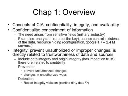 Chap 1: Overview Concepts of CIA: confidentiality, integrity, and availability Confidentiality: concealment of information –The need arises from sensitive.