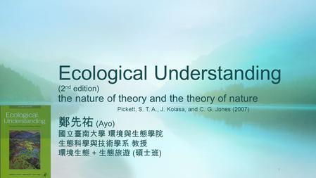 Ecological Understanding (2 nd edition) the nature of theory and the theory of nature 鄭先祐 (Ayo) 國立臺南大學 環境與生態學院 生態科學與技術學系 教授 環境生態 + 生態旅遊 ( 碩士班 ) Pickett,