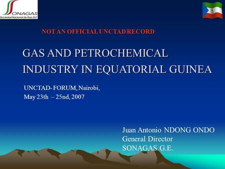 UNCTAD- FORUM, Nairobi, May 23th – 25nd, 2007 Juan Antonio NDONG ONDO General Director SONAGAS G.E. GAS AND PETROCHEMICAL INDUSTRY IN EQUATORIAL GUINEA.