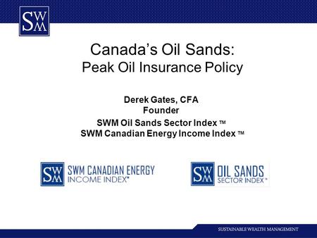 Canada’s Oil Sands: Peak Oil Insurance Policy Derek Gates, CFA Founder SWM Oil Sands Sector Index TM SWM Canadian Energy Income Index TM.