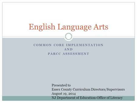 COMMON CORE IMPLEMENTATION AND PARCC ASSESSMENT English Language Arts Presented to Essex County Curriculum Directors/Supervisors August 19, 2014 NJ Department.