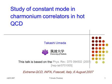 XQCD 2007T.Umeda (Tsukuba)1 Study of constant mode in charmonium correlators in hot QCD Takashi Umeda This talk is based on the Phys. Rev. D75 094502 (2007)