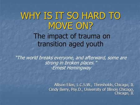 WHY IS IT SO HARD TO MOVE ON? WHY IS IT SO HARD TO MOVE ON? The impact of trauma on transition aged youth “The world breaks everyone, and afterward, some.