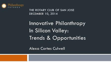 THE ROTARY CLUB OF SAN JOSE DECEMBER 10, 2014 Innovative Philanthropy In Silicon Valley: Trends & Opportunities Alexa Cortes Culwell.