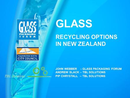 GLASS RECYCLING OPTIONS IN NEW ZEALAND JOHN WEBBER – GLASS PACKAGING FORUM ANDREW SLACK – TBL SOLUTIONS PIP CHRYSTALL – TBL SOLUTIONS.