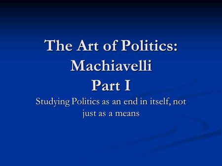 The Art of Politics: Machiavelli Part I Studying Politics as an end in itself, not just as a means.