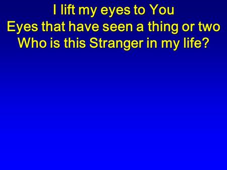 I lift my eyes to You Eyes that have seen a thing or two Who is this Stranger in my life?