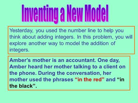 Yesterday, you used the number line to help you think about adding integers. In this problem, you will explore another way to model the addition of integers.