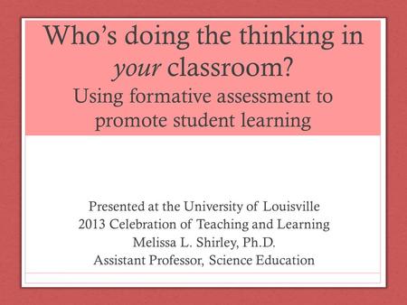 Who’s doing the thinking in your classroom? Using formative assessment to promote student learning Presented at the University of Louisville 2013 Celebration.