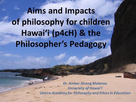 Aims and Impacts of philosophy for children Hawai‘i (p4cH) & the Philosopher’s Pedagogy Dr. Amber Strong Makaiau University of Hawai‘i Uehiro Academy for.