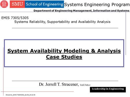 Stracener_EMIS 7305/5305_Spr08_04.22.08 1 System Availability Modeling & Analysis Case Studies Dr. Jerrell T. Stracener, SAE Fellow Leadership in Engineering.