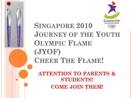 S INGAPORE 2010 J OURNEY OF THE Y OUTH O LYMPIC F LAME (JYOF) C HEER T HE F LAME ! ATTENTION TO PARENTS & STUDENTS! COME JOIN THEM!