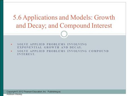  SOLVE APPLIED PROBLEMS INVOLVING EXPONENTIAL GROWTH AND DECAY.  SOLVE APPLIED PROBLEMS INVOLVING COMPOUND INTEREST. Copyright © 2012 Pearson Education,