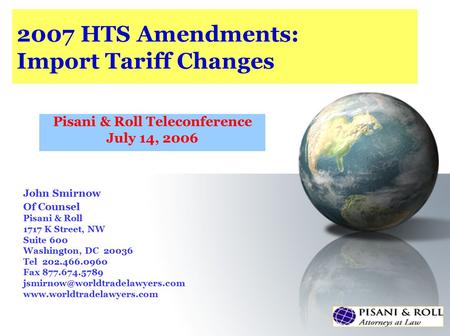 2007 HTS Amendments: Import Tariff Changes Pisani & Roll Teleconference July 14, 2006 John Smirnow Of Counsel Pisani & Roll 1717 K Street, NW Suite 600.