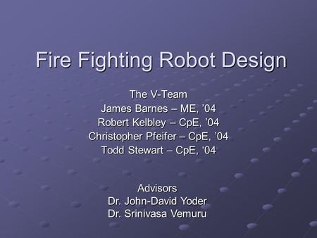 Fire Fighting Robot Design The V-Team James Barnes – ME, ’04 Robert Kelbley – CpE, ’04 Christopher Pfeifer – CpE, ’04 Todd Stewart – CpE, ‘04 Advisors.