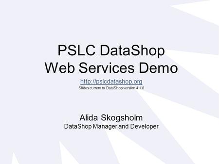 PSLC DataShop Web Services Demo  Slides current to DataShop version 4.1.8 Alida Skogsholm DataShop Manager and Developer.