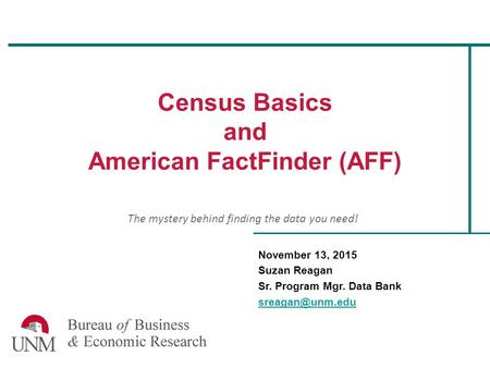 Census Basics and American FactFinder (AFF) November 13, 2015 Suzan Reagan Sr. Program Mgr. Data Bank The mystery behind finding the data.