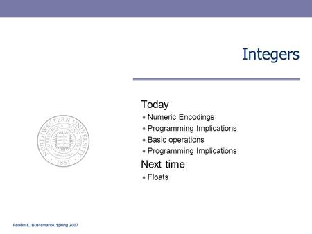 Fabián E. Bustamante, Spring 2007 Integers Today Numeric Encodings Programming Implications Basic operations Programming Implications Next time Floats.