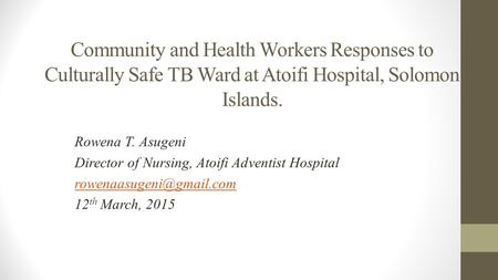 Community and Health Workers Responses to Culturally Safe TB Ward at Atoifi Hospital, Solomon Islands. Rowena T. Asugeni Director of Nursing, Atoifi Adventist.