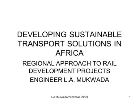 L A Mukwada:Windhoek 09/091 DEVELOPING SUSTAINABLE TRANSPORT SOLUTIONS IN AFRICA REGIONAL APPROACH TO RAIL DEVELOPMENT PROJECTS ENGINEER L.A. MUKWADA.