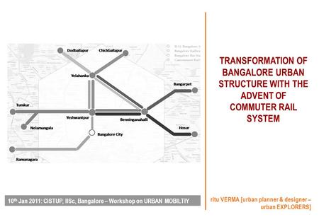 TRANSFORMATION OF BANGALORE URBAN STRUCTURE WITH THE ADVENT OF COMMUTER RAIL SYSTEM ritu VERMA [urban planner & designer – urban EXPLORERS] 10 th Jan 2011: