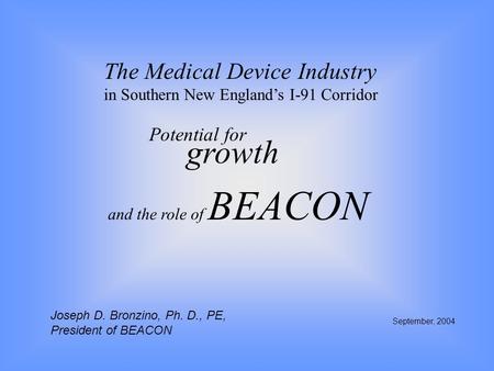 The Medical Device Industry in Southern New England’s I-91 Corridor Potential for growth September, 2004 and the role of BEACON Joseph D. Bronzino, Ph.