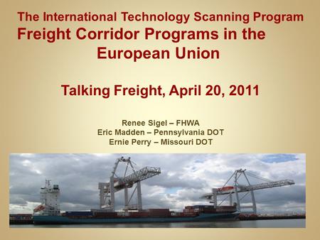 The International Technology Scanning Program Freight Corridor Programs in the European Union Talking Freight, April 20, 2011 Renee Sigel – FHWA Eric Madden.