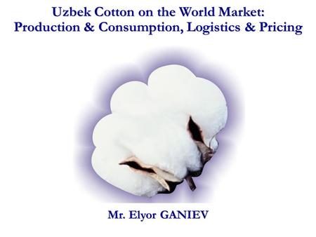 Uzbek Cotton on the World Market: Production & Consumption, Logistics & Pricing Mr. Elyor GANIEV.