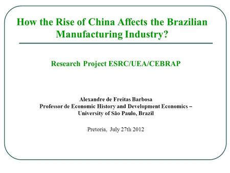 How the Rise of China Affects the Brazilian Manufacturing Industry? Research Project ESRC/UEA/CEBRAP Alexandre de Freitas Barbosa Professor de Economic.