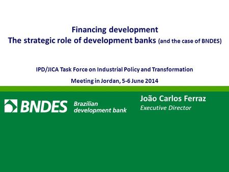 João Carlos Ferraz Executive Director Financing development The strategic role of development banks (and the case of BNDES) IPD/JICA Task Force on Industrial.