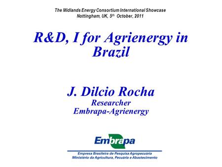 R&D, I for Agrienergy in Brazil J. Dilcio Rocha Researcher Embrapa-Agrienergy The Midlands Energy Consortium International Showcase Nottingham, UK, 5 th.