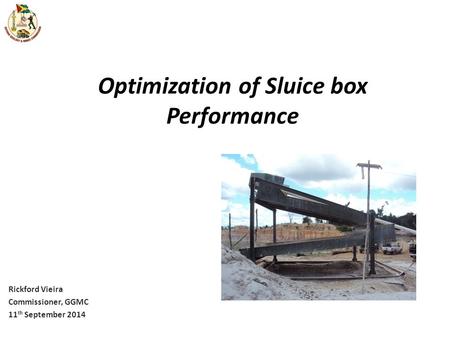 Optimization of Sluice box Performance Rickford Vieira Commissioner, GGMC 11 th September 2014.