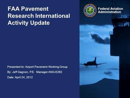 Presented to: Airport Pavement Working Group By: Jeff Gagnon, P.E. Manager ANG-E262 Date: April 24, 2012 Federal Aviation Administration FAA Pavement Research.