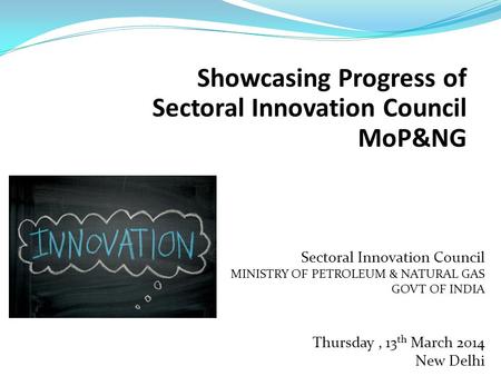 Showcasing Progress of Sectoral Innovation Council MoP&NG Sectoral Innovation Council MINISTRY OF PETROLEUM & NATURAL GAS GOVT OF INDIA Thursday, 13 th.