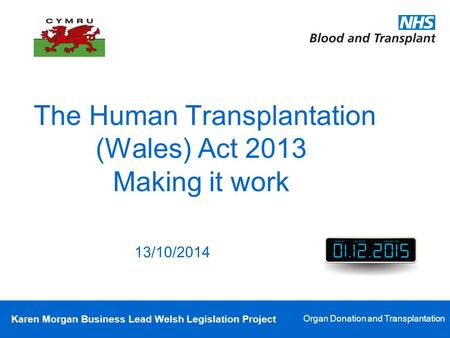 Karen Morgan Business Lead Welsh Legislation Project Organ Donation and Transplantation The Human Transplantation (Wales) Act 2013 Making it work 13/10/2014.