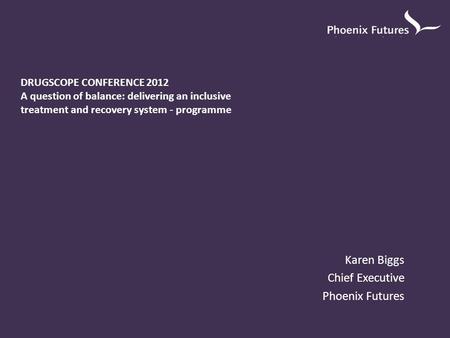 Karen Biggs Chief Executive Phoenix Futures DRUGSCOPE CONFERENCE 2012 A question of balance: delivering an inclusive treatment and recovery system - programme.