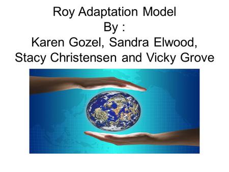 Roy Adaptation Model By : Karen Gozel, Sandra Elwood, Stacy Christensen and Vicky Grove.