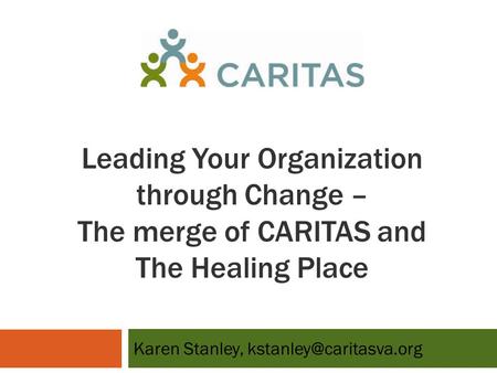 Leading Your Organization through Change – The merge of CARITAS and The Healing Place Karen Stanley,