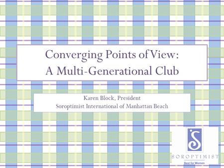 Converging Points of View: A Multi-Generational Club Karen Block, President Soroptimist International of Manhattan Beach.