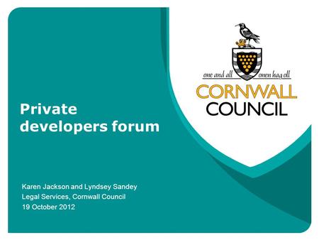 Private developers forum Karen Jackson and Lyndsey Sandey Legal Services, Cornwall Council 19 October 2012.