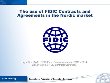 The use of FIDIC Contracts and Agreements in the Nordic market Kaj Möller (SWE), FIDIC Exec. Committee member 2011 – 2014. Liaison with the FIDIC Contracts.